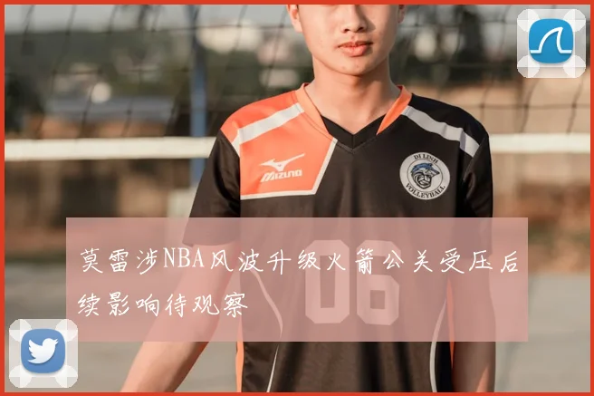 莫雷涉NBA风波升级火箭公关受压后续影响待观察