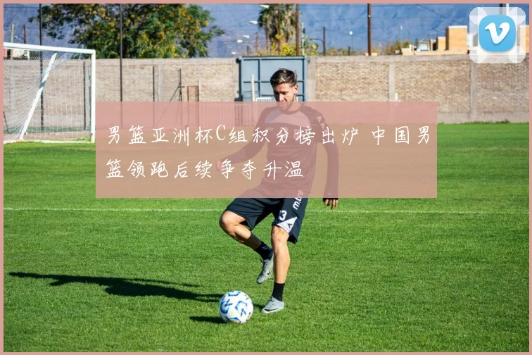 男篮亚洲杯C组积分榜出炉 中国男篮领跑后续争夺升温