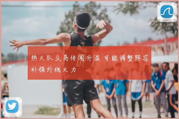 热火队交易传闻升温 可能调整阵容补强外线火力