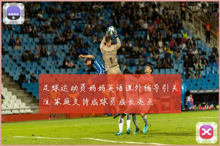 足球运动员妈妈英语课外辅导引关注 家庭支持成球员成长亮点