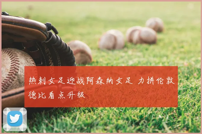 热刺女足迎战阿森纳女足 力拼伦敦德比看点升级