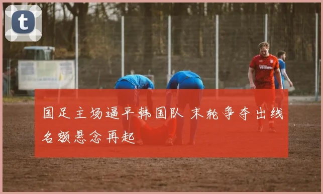 国足主场逼平韩国队 末轮争夺出线名额悬念再起