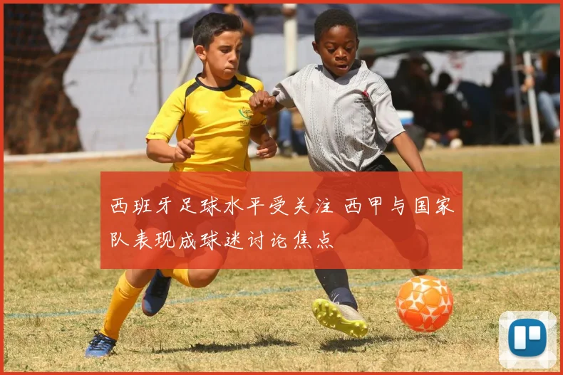 西班牙足球水平受关注 西甲与国家队表现成球迷讨论焦点