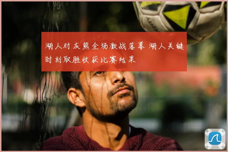 湖人对灰熊全场激战落幕 湖人关键时刻取胜收获比赛结果