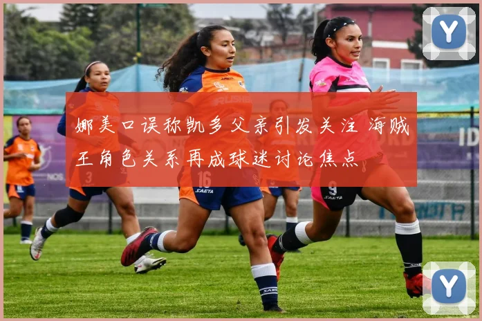 娜美口误称凯多父亲引发关注 海贼王角色关系再成球迷讨论焦点