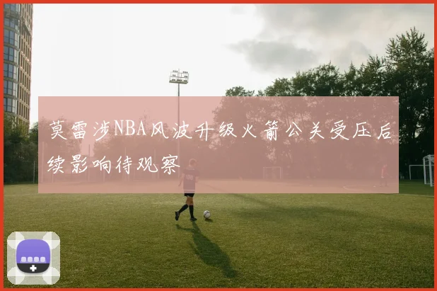 莫雷涉NBA风波升级火箭公关受压后续影响待观察