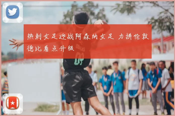 热刺女足迎战阿森纳女足 力拼伦敦德比看点升级