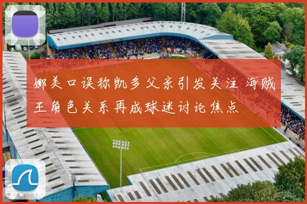 娜美口误称凯多父亲引发关注 海贼王角色关系再成球迷讨论焦点