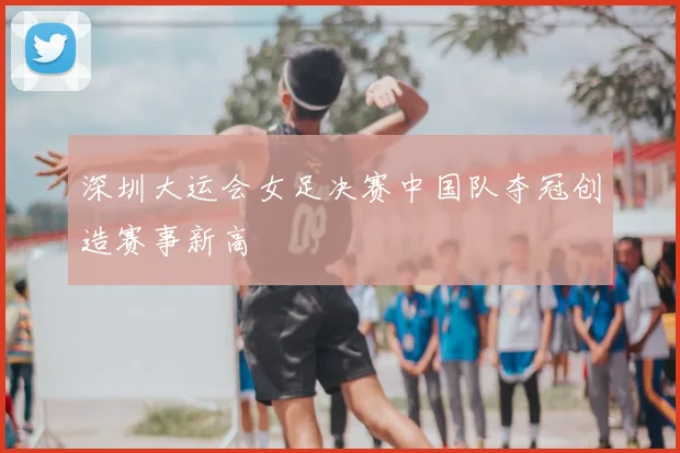 深圳大运会女足决赛中国队夺冠创造赛事新高