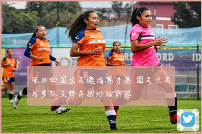 深圳四国女足邀请赛开赛 国足女足与多队交锋备战检验阵容