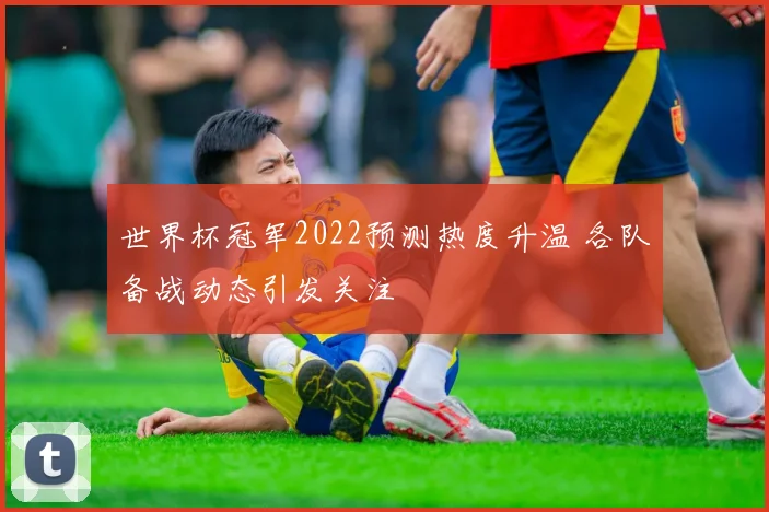 世界杯冠军2022预测热度升温 各队备战动态引发关注